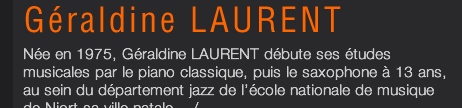 Née en 1975, Géraldine LAURENT débute ses études musicales par le piano classique, puis le saxophone à 13 ans, au sein du département jazz de l’école nationale de musique de Niort sa ville natale .../...