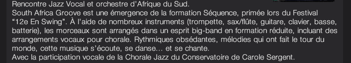 Rencontre Jazz Vocal et orchestre d’Afrique du Sud. South Africa Groove est une émergence de la formation Séquence, primée lors du Festival  “12e En Swing”. À l’aide de nombreux instruments (trompette, sax/flûte, guitare, clavier, basse, batterie), les morceaux sont arrangés dans un esprit big-band en formation réduite, incluant des arrangements vocaux pour chorale. Rythmiques obsédantes, mélodies qui ont fait le tour du monde, cette musique s’écoute, se danse... et se chante. Avec la participation vocale de la Chorale Jazz du Conservatoire de Carole Sergent.