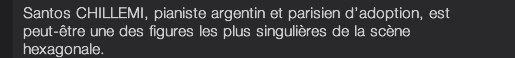 Santos CHILLEMI, pianiste argentin et parisien d’adoption, est peut-être une des figures les plus singulières de la scène hexagonale.