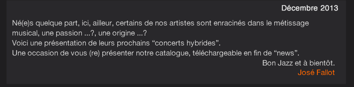 Né(e)s quelque part, ici, ailleur, certains de nos artistes sont enracinés dans le métissage musical, une passion ...?, une origine ...? Voici une présentation de leurs prochains “concerts hybrides”. Une occasion de vous (re) présenter notre catalogue, téléchargeable en fin de “news”. Bon Jazz et à bientôt. José Fallot