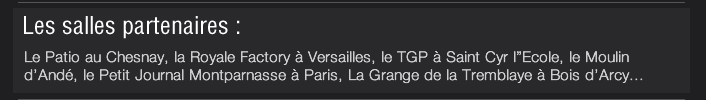 Les salles partenaires :  Le Patio au Chesnay, la Royale Factory à Versailles, le TGP à Saint Cyr l”Ecole, le Moulin d’Andé, le Petit Journal Montparnasse à Paris, La Grange de la Tremblaye à Bois d’Arcy...