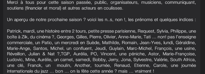 <vidMerci  tous pour cette saison passe, public, organisateurs, musiciens, communiquant, soutiens (financier et moral) et autres acteurs en coulisses.  Un aperu de notre prochaine saison ? voici les n..s, non !, les prnoms et quelques indices :  Patrick, mardi, une histoire entre 2 tours, petite presse parisienne, Request, Sylvia, Philippe, une bote  Zik, du cinma ?, Georges, Gilles, Pierre, Olivier, Anne-Marie, Tati  non! pas lenseigne commerciale, un Patio, un mercredi en Sude, Mathilde, Romain, Jean-Yves, lundi, Graldine, Marie-Ange, Santos, Michel, un confluent, Jeudi, Guylain, Marc-Michel, Franois, une usine, Rveillon, Julian & Nat ?,TGP, Aurlia, PO, Vincent, une pniche, Astor, Marie-Franoise, Ludovic, Mina, Aurlie, un carnet, samedi, Bobby, Jerry, Jona, Sylvestre, Valrie, South Africa, une cl, Franck, un  moulin, Another, tourne, Renaud, Etienne, Carole, une journe  internationale du jazz  bon  on la fte cette anne ? mais  vraiment !e>