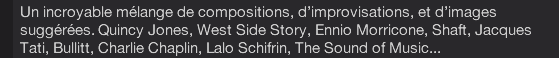 Un incroyable mélange de compositions, d’improvisations, et d’images suggérées. Quincy Jones, West Side Story, Ennio Morricone, Shaft, Jacques Tati, Bullitt, Charlie Chaplin, Lalo Schifrin, The Sound of Music...