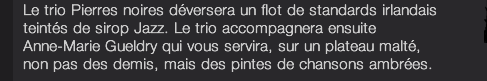 Le trio Pierres noires déversera un flot de standards irlandais teintés de sirop Jazz. Le trio accompagnera ensuite Anne-Marie Gueldry qui vous servira, sur un plateau malté, non pas des demis, mais des pintes de chansons ambrées. 