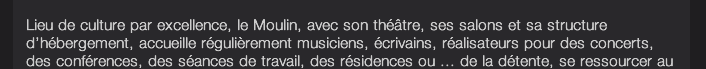 Lieu de culture par excellence, le Moulin, avec son théâtre, ses salons et sa structure d’hébergement, accueille régulièrement musiciens, écrivains, réalisateurs pour des concerts, des conférences, des séances de travail, des résidences ou ... de la détente, se ressourcer au calme, “recharger ses batteries”.  