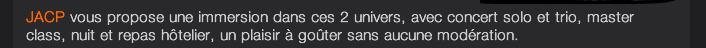 JACP vous propose une immersion dans ces 2 univers, avec concert solo et trio, master class, nuit et repas hôtelier, un plaisir à goûter sans aucune modération.