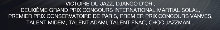 VICTOIRE DU JAZZ, DJANGO D’OR ,  DEUXIÈME GRAND PRIX CONCOURS INTERNATIONAL MARTIAL SOLAL,  PREMIER PRIX CONSERVATOIRE DE PARIS, PREMIER PRIX CONCOURS VANVES,  TALENT MIDEM, TALENT ADAMI, TALENT FNAC, CHOC JAZZMAN...