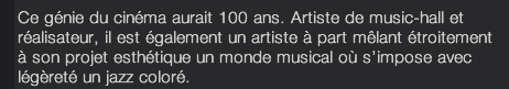 Ce génie du cinéma aurait 100 ans. Artiste de music-hall et réalisateur, il est également un artiste à part mêlant étroitement à son projet esthétique un monde musical où s’impose avec légèreté un jazz coloré. 