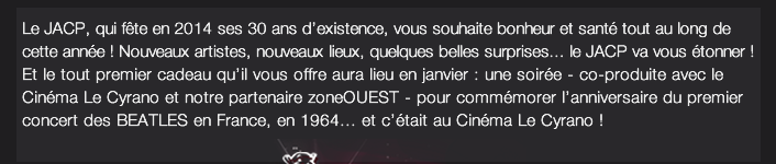 Le JACP, qui fête en 2014 ses 30 ans d’existence, vous souhaite bonheur et santé tout au long de cette année ! Nouveaux artistes, nouveaux lieux, quelques belles surprises... le JACP va vous étonner !  Et le tout premier cadeau qu’il vous offre aura lieu en janvier : une soirée - co-produite avec le Cinéma Le Cyrano et notre partenaire zoneOUEST - pour commémorer l’anniversaire du premier concert des BEATLES en France, en 1964... et c’était au Cinéma Le Cyrano !