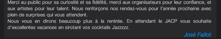 Merci au public pour sa curiosité et sa fidélité, merci aux organisateurs pour leur confiance, et aux artistes pour leur talent. Nous renforçons nos rendez-vous pour l’année prochaine avec  plein de surprises qui vous attendent. Nous vous en dirons beaucoup plus à la rentrée. En attendant le JACP vous souhaite  d’excellentes vacances en sirotant vos cocktails Jazzzzz. José Fallot