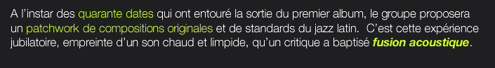  A l’instar des quarante dates qui ont entouré la sortie du premier album, le groupe proposera un patchwork de compositions originales et de standards du jazz latin.  C’est cette expérience jubilatoire, empreinte d’un son chaud et limpide, qu’un critique a baptisé fusion acoustique.