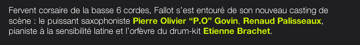 Fervent corsaire de la basse 6 cordes, Fallot s’est entouré de son nouveau casting de scène : le puissant saxophoniste Pierre Olivier “P.O” Govin, Renaud Palisseaux, pianiste à la sensibilité latine et l’orfèvre du drum-kit Etienne Brachet.  