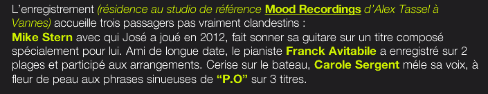 L’enregistrement (résidence au studio de référence Mood Recordings d’Alex Tassel à Vannes) accueille trois passagers pas vraiment clandestins :  Mike Stern avec qui José a joué en 2012, fait sonner sa guitare sur un titre composé spécialement pour lui. Ami de longue date, le pianiste Franck Avitabile a enregistré sur 2 plages et participé aux arrangements. Cerise sur le bateau, Carole Sergent méle sa voix, à fleur de peau aux phrases sinueuses de “P.O” sur 3 titres.