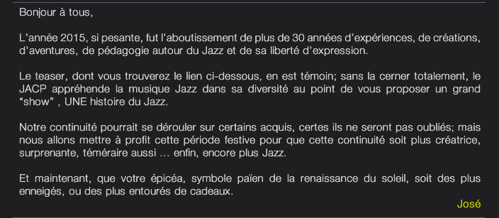 Bonjour à tous,  L’année 2015, si pesante, fut l’aboutissement de plus de 30 années d’expériences, de créations,  d’aventures, de pédagogie autour du Jazz et de sa liberté d’expression.  Le teaser, dont vous trouverez le lien ci-dessous, en est témoin; sans la cerner totalement, le JACP appréhende la musique Jazz dans sa diversité au point de vous proposer un grand  “show” , UNE histoire du Jazz.  Notre continuité pourrait se dérouler sur certains acquis, certes ils ne seront pas oubliés; mais nous allons mettre à profit cette période festive pour que cette continuité soit plus créatrice,  surprenante, téméraire aussi ... enfin, encore plus Jazz.  Et maintenant, que votre épicéa, symbole païen de la renaissance du soleil, soit des plus  enneigés, ou des plus entourés de cadeaux. José 