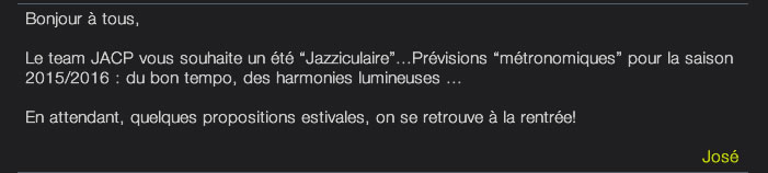 Bonjour à tous,  Le team JACP vous souhaite un été “Jazziculaire”...Prévisions “métronomiques” pour la saison 2015/2016 : du bon tempo, des harmonies lumineuses ...   En attendant, quelques propositions estivales, on se retrouve à la rentrée!   José 