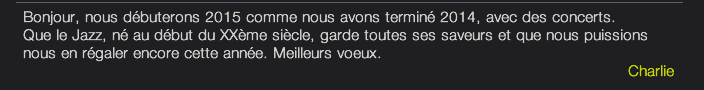 Bonjour, nous débuterons 2015 comme nous avons terminé 2014, avec des concerts. Que le Jazz, né au début du XXème siècle, garde toutes ses saveurs et que nous puissions nous en régaler encore cette année. Meilleurs voeux. Charlie 