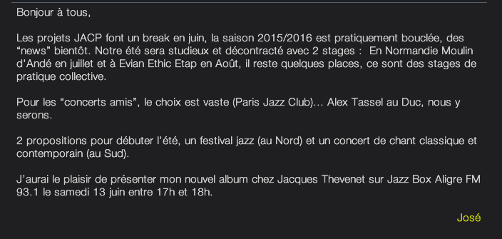 Bonjjour à tous,  Les projets JACP font un break en juin, la saison 2015/2016 est pratiquement bouclée, des “news” bientôt. Notre été sera studieux et décontracté avec 2 stages :  En Normandie Moulin d’Andé en juillet et à Evian Ethic Etap en Août, il reste quelques places, ce sont des stages de pratique collective.   Pour les “concerts amis”, le choix est vaste (Paris Jazz Club)... Alex Tassel au Duc, nous y serons.   2 propositions pour débuter l’été, un festival jazz (au Nord) et un concert de chant classique et contemporain (au Sud).   J’aurai le plaisir de présenter mon nouvel album chez Jacques Thevenet sur Jazz Box Aligre FM 93.1 le samedi 13 juin entre 17h et 18h.   José 