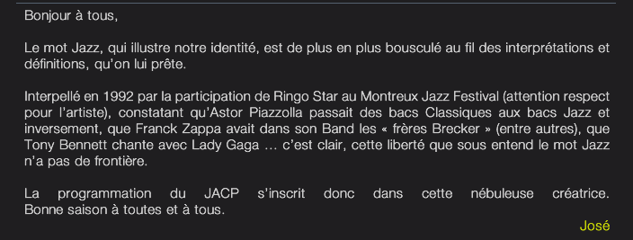 Bonjour à tous, Le mot Jazz, qui illustre notre identité, est de plus en plus bousculé au fil des interprétations et définitions, qu’on lui prête. Interpellé en 1992 par la participation de Ringo Star au Montreux Jazz Festival (attention respect pour l’artiste), constatant qu’Astor Piazzolla passait des bacs Classiques aux bacs Jazz et inversement, que Franck Zappa avait dans son Band les « frères Brecker » (entre autres), que Tony Bennett chante avec Lady Gaga … c’est clair, cette liberté que sous entend le mot Jazz n’a pas de frontière. La programmation du JACP s’inscrit donc dans cette nébuleuse créatrice. Bonne saison à toutes et à tous. José 