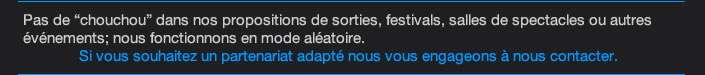 Pas de “chouchou” dans nos propositions de sorties, festivals, salles de spectacles ou autres événements; nous fonctionnons en mode aléatoire. Si vous souhaitez un partenariat adapté nous vous engageons à nous contacter. 