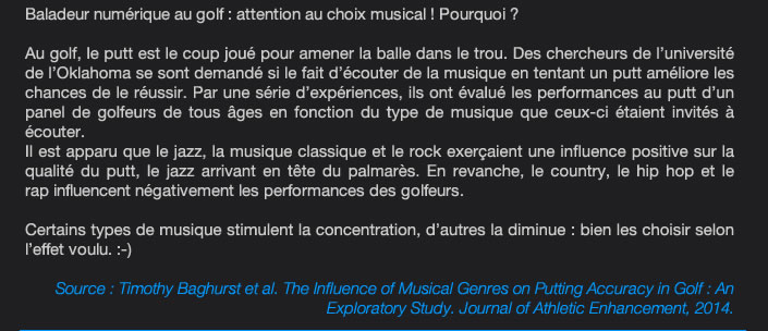 Baladeur numérique au golf : attention au choix musical ! Pourquoi ?  Au golf, le putt est le coup joué pour amener la balle dans le trou. Des chercheurs de l’université de l’Oklahoma se sont demandé si le fait d’écouter de la musique en tentant un putt améliore les chances de le réussir. Par une série d’expériences, ils ont évalué les performances au putt d’un panel de golfeurs de tous âges en fonction du type de musique que ceux-ci étaient invités à  écouter.  Il est apparu que le jazz, la musique classique et le rock exerçaient une influence positive sur la qualité du putt, le jazz arrivant en tête du palmarès. En revanche, le country, le hip hop et le  rap influencent négativement les performances des golfeurs.  Certains types de musique stimulent la concentration, d’autres la diminue : bien les choisir selon  l’effet voulu. :-)  Source : Timothy Baghurst et al. The Influence of Musical Genres on Putting Accuracy in Golf : An Exploratory Study. Journal of Athletic Enhancement, 2014. 