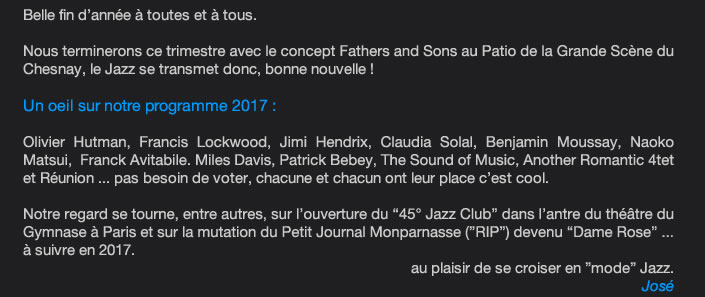 Belle fin d’année à toutes et à tous.   Nous terminerons ce trimestre avec le concept Fathers and Sons au Patio de la Grande Scène du Chesnay, le Jazz se transmet donc, bonne nouvelle !   Un oeil sur notre programme 2017 :   Olivier Hutman, Francis Lockwood, Jimi Hendrix, Claudia Solal, Benjamin Moussay, Miles Davis, Patrick Bebey, The Sound of Music, Another Romantic 4tet et Réunion ... pas besoin de voter, chacune et chacun ont leur place c’est cool.   Notre regard se tourne, entre autres, sur l’ouverture du “45° Jazz Club” dans l’antre du théâtre du Gymnase à Paris et sur la mutation du Petit Journal Monparnasse (”RIP”) devenu “Dame Rose ... à suivre en 2017.  au plaisir de se croiser en ”mode” Jazz.  José