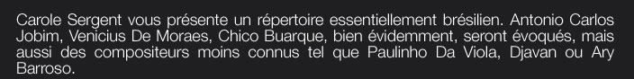 Carole Sergent vous présente un répertoire essentiellement brésilien. Antonio Carlos Jobim, Venicius De Moraes, Chico Buarque, bien évidemment, seront évoqués, mais aussi des compositeurs moins connus tel que Paulinho Da Viola, Djavan ou Ary  Barroso.