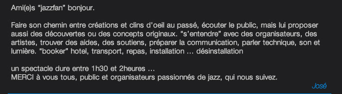 Ami(e)s “jazzfan” bonjour.  Faire son chemin entre créations et clins d’oeil au passé, écouter le public, mais lui proposer aussi des découvertes ou des concepts originaux. “s’entendre” avec des organisateurs, des artistes, trouver des aides, des soutiens, préparer la communication, parler technique, son et lumière. “booker” hotel, transport, repas, installation ... désinstallation  un spectacle dure entre 1h30 et 2heures ... MERCI à vous tous, public et organisateurs passionnés de jazz, qui nous suivez. José