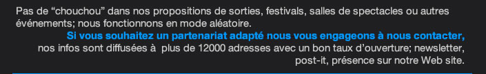 Pas de “chouchou” dans nos propositions de sorties, festivals, salles de spectacles ou autres événements; nous fonctionnons en mode aléatoire. Si vous souhaitez un partenariat adapté nous vous engageons à nous contacter,  nos infos sont diffusées à  plus de 12000 adresses avec un bon taux d’ouverture; newsletter, post-it, présence sur notre Web site.