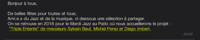 Bonjour à tous,  De belles fêtes pour toutes et tous; Ami.e.s du Jazz et de la musique, ci dessous une sélection à partager. On se retrouve en 2018 pour le Mardi Jazz au Patio où nous accueillerons le projet :   “Triple Entente” de messieurs Sylvain Beuf, Michel Perez et Diego Imbert. José 