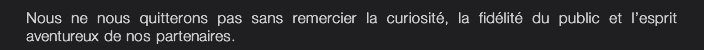 Nous ne nous quitterons pas sans remercier la curiosité, la fidélité du public et l’esprit  aventureux de nos partenaires.