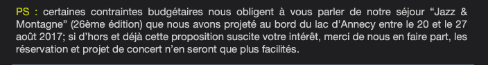  PS : certaines contraintes budgétaires nous obligent à vous parler de notre séjour “Jazz & Montagne” (26ème édition) que nous avons projeté au bord du lac d’Annecy entre le 20 et le 27 août 2017; si d’hors et déjà cette proposition suscite votre intérêt, merci de nous en faire part, les  réservation et projet de concert n’en seront que plus facilités.