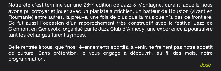 Notre été c’est terminé sur une 26ème édition de Jazz & Montagne, durant laquelle nous avons pu cotoyer et jouer avec un pianiste autrichien, un batteur de Houston (vivant en Roumanie) entre autres, la preuve, une fois de plus que la musique n’a pas de frontière. Ce fut aussi l’occasion d’un rapprochement très constructif avec le festival Jazz de Clermont en Genevoix, organisé par le Jazz Club d’Annecy, une expérience à poursuivre  tant les échanges furent sympas.  Belle rentrée à tous, que “nos” évennements sportifs, à venir, ne freine pas notre appétit de culture.Sans prétention, je vous engage à découvrir, au fil des mois, notre programmation. 																	José