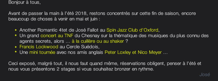 Bonjour à tous,  Avant de passer la main à l’été 2018, restons concentrés sur cette fin de saison, encore beaucoup de choses à venir en mai et juin :   	Another Romantic 4tet de José Fallot au Spin Jazz Club d’Oxford, 	Un grand concert au TNF du Chesnay sur la thématique des musiques du plus connu des 		agents secrets, alors ... à la cuillère ou au shaker ? 	Francis Lockwood au Cercle Suédois, 	Une mini tournée avec nos amis anglais Peter Loxley et Nico Meyer ...  Ceci exposé, malgré tout, il nous faut quand même, réservations obligent, penser à l’été et nous vous présentons 2 stages si vous souhaitez bronzer en rythme. José