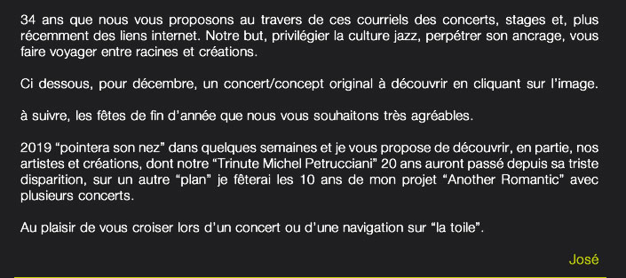 Bonjour à toutes et tous,34 ans que nous vous proposons au travers de ces courriels des concerts, stages et, plus récemment des liens internet. Notre but, privilégier la culture jazz, perpétrer son ancrage, vous faire voyager entre racines et créations.Ci dessous, pour décembre, un concert/concept original à découvrir en cliquant sur l’image.à suivre, les fêtes de fin d’année que nous vous souhaitons très agréables.2019 “pointera son nez” dans quelques semaines et je vous propose de découvrir, en partie, nos artistes et créations, dont notre “Trinute Michel Petrucciani” 20 ans auront passé depuis sa triste disparition, sur un autre “plan” je fêterai les 10 ans de mon projet “Another Romantic” avec plusieurs concerts.Au plaisir de vous croiser lors d’un concert ou d’une navigation sur “la toile”.José