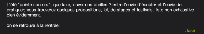 L'été "pointe son nez", que faire, ouvrir nos oreilles? entre l'envie d'écouter et l'envie de pratiquer; vous trouverez quelques propositions, ici, de stages et festivals, liste non exhaustive bien évidemment.
on se retrouve à la rentrée.
