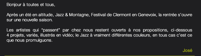 Bonjour à toutes et tous,Après un été en altitude, Jazz & Montagne, Festival de Clermont en Genevoix, la rentrée s’ouvre sur une nouvelle saison.Les artistes qui “passent” par chez nous restent ouverts à nos propositions, ci-dessous 4 projets, variés, illustrés en vidéo; le Jazz à vraiment différentes couleurs, en tous cas c’est ce que nous promulguons.José