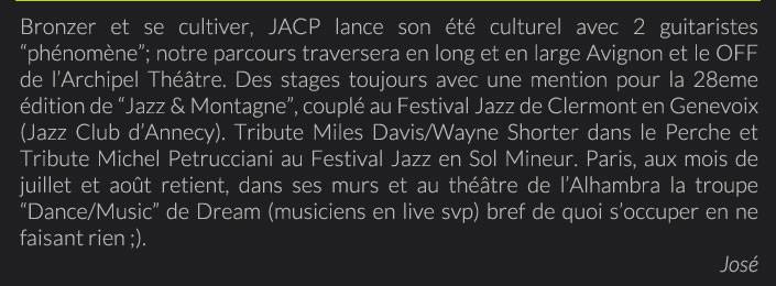 Bronzer et se cultiver, JACP lance son été culturel avec 2 guitaristes “phénomène”; notre parcours traversera en long et en large Avignon et le OFF de l’Archipel Théâtre. Des stages toujours avec une mention pour la 28eme édition de “Jazz & Montagne”, couplé au Festival Jazz de Clermont en Genevoix (Jazz Club d’Annecy). Tribute Miles Davis/Wayne Shorter dans le Perche et Tribute Michel Petrucciani au Festival Jazz en Sol Mineur. Paris, aux mois de juillet et août retient, dans ses murs et au théâtre de l’Alhambra la troupe “Dance/Music” de Dream (musiciens en live svp) bref de quoi s’occuper en ne faisant rien ;).José