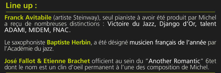 Franck Avitabile (artiste Steinway), seul pianiste à avoir été produit par Michel a reçu de nombreuses distinctions : Victoire du Jazz, Django d’Or, talent ADAMI, MIDEM, FNAC.Le saxophoniste Baptiste Herbin, a été désigné musicien français de l’année par l’Académie du jazz.José Fallot & Etienne Brachet officient au sein du “Another Romantic” 6tet dont le nom est un clin d’oeil permanent à l’une des composition de Michel.
