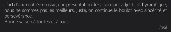 L’art d’une rentrée réussie, une présentation de saison sans adjectif dithyrambique; nous ne sommes pas les meilleurs, juste, on continue le boulot avec sincérité et persevérence.Bonne saison à toutes et à tous, José