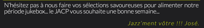 N’hésitez pas à nous faire vos sélections savoureuses pour alimenter notre période jukebox... le JACP vous souhaite une bonne semaine...Jazz’ment vôtre !!! José.