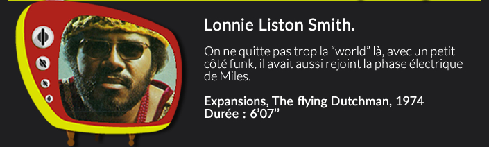 Lonnie Liston Smith.On ne quitte pas trop la “world” là, avec un petit côté funk, il avait aussi rejoint la face électric de Miles.Expansions, The flying Dutchman, 1974 Durée : 6’07’’