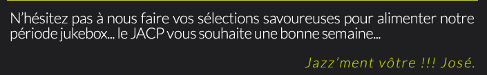 N’hésitez pas à nous faire vos sélections savoureuses pour alimenter notre période jukebox... le JACP vous souhaite une bonne semaine...Jazz’ment vôtre !!! José.