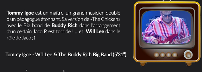 Tommy Igoe est un maître, un grand musicien doublé d’un pédagogue étonnant. Sa version de «The Chicken» avec le Big band de Buddy Rich dans l’arrangement d’un certain Jaco P. est torride ! ... et  Will Lee dans le rôle de Jaco ; )