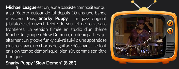 Michael League est un jeune bassiste compositeur qui a su fédérer autour de lui depuis 10 ans une bande musiciens fous, Snarky Puppy : un jazz original, jubilatoire et ouvert, teinté de soul et de rock, sans frontières. La version filmée en studio d’un thème fétiche du groupe « Slow Demon », en deux parties qui alternent un groove funky cuivré suivi d’une apothéose plus rock avec un chorus de guitare décapant ... le tout en slow tempo démoniaque, bien sûr, comme son titre l’indique !