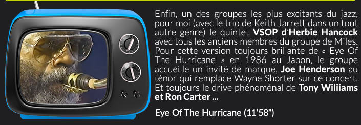 Enfin, un des groupes les plus excitants du jazz,  pour moi (avec le trio de Keith Jarrett dans un tout autre genre) le quintet VSOP d’Herbie Hancock avec tous les anciens membres du groupe de Miles. Pour cette version toujours brillante de « Eye Of The Hurricane » en 1986 au Japon, le groupe accueille un invité de marque, Joe Henderson au ténor qui remplace Wayne Shorter sur ce concert. Et toujours le drive phénoménal de Tony Wiliiams et Ron Carter ...