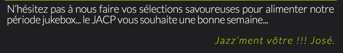 N’hésitez pas à nous faire vos sélections savoureuses pour alimenter notre période jukebox... le JACP vous souhaite une bonne semaine...Jazz’ment vôtre !!! José.