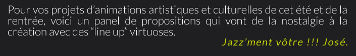 Pour vos projets d’animations artistiques et culturelles de cet été et de la rentrée, voici un panel de propositions qui vont de la nostalgie à la création avec des “line up” virtuoses.Jazz’ment vôtre !!! José.