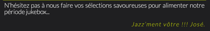 N’hésitez pas à nous faire vos sélections savoureuses pour alimenter notre période jukebox...Jazz’ment vôtre !!! José.