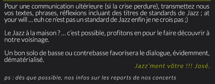 Pour une communication ultérieure (si la crise perdure), transmettez nous vos textes, phrases, réflexions incluant des titres de standards de Jazz ; at your will … euh ce n’est pas un standard de Jazz enfin je ne crois pas ;)Le Jazz à la maison ? … c’est possible, profitons en pour le faire découvrir à notre voisinage.Un bon solo de basse ou contrebasse favorisera le dialogue, évidemment, dématérialisé.Jazz’ment vôtre !!! José.ps : dès que possible, nos infos sur les reports de nos concerts