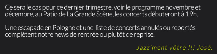 Ce sera le cas pour ce dernier trimestre, voir le programme novembre et décembre, au Patio de La Grande Scène, les concerts débuteront à 19h.Une escapade en Pologne et une  liste de concerts annulés ou reportés complètent notre news de rentrée ou plutôt de reprise.Jazz’ment vôtre !!! José.